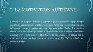 C. LA MOTIVATION AU TRAVAIL
La motivation est probablement le concept le plus important de la psychologie
sociale des organisations. C’est probablement parce que ce concept a toujours
été conçu comme le moteur de la performance (chez Taylor, les ouvriers
étaient considéré comme productifs s’ils recevaient assez d’argent, cela venant
combler leur « motivation » ; chez Mayo, la performance est accrue par la
motivation sociale), or la performance est ce pour quoi la PSO est achetée par
les industrielles.
 