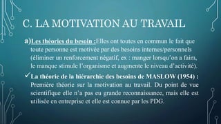 C. LA MOTIVATION AU TRAVAIL
a)Les théories du besoin :Elles ont toutes en commun le fait que
toute personne est motivée par des besoins internes/personnels
(éliminer un renforcement négatif, ex : manger lorsqu’on a faim,
le manque stimule l’organisme et augmente le niveau d’activité).
La théorie de la hiérarchie des besoins de MASLOW (1954) :
Première théorie sur la motivation au travail. Du point de vue
scientifique elle n’a pas eu grande reconnaissance, mais elle est
utilisée en entreprise et elle est connue par les PDG.
 