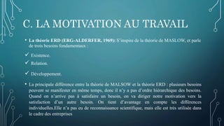 C. LA MOTIVATION AU TRAVAIL
• La théorie ERD (ERG-ALDERFER, 1969): S’inspire de la théorie de MASLOW, et parle
de trois besoins fondamentaux :
 Existence.
 Relation.
 Développement.
• La principale différence entre la théorie de MALSOW et la théorie ERD : plusieurs besoins
peuvent se manifester en même temps, donc il n’y a pas d’ordre hiérarchique des besoins.
Quand on n’arrive pas à satisfaire un besoin, on va diriger notre motivation vers la
satisfaction d’un autre besoin. On tient d’avantage en compte les différences
individuelles.Elle n’a pas eu de reconnaissance scientifique, mais elle est très utilisée dans
le cadre des entreprises
 