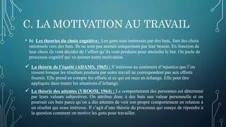 C. LA MOTIVATION AU TRAVAIL
• b) Les theories du choix cognitive: Les gens sont intéressés par des buts, font des choix
rationnels vers des buts. Ils ne sont pas animés uniquement par leur besoin. En fonction de
leur choix ils vont décider de l’effort qu’ils vont produire pour atteindre le but. On parle de
processus cognitif qui va animer notre motivation.
 La théorie de l’équité (ADAMS, 1965) : S’intéresse au sentiment d’injustice que l’on
ressent lorsque les résultats produits par notre travail ne correspondent pas aux efforts
fournis. Elle prend en compte les efforts et ce qui est reçu en échange. Elle peut être
appliquée dans toutes les situations d’échange.
 La théorie des attentes (VROOM, 1964) : Le comportement des personnes est déterminé
par leurs valeurs subjectives. On attribue donc à des buts une valeur personnelle et on
poursuit ces buts parce qu’on a des attentes de voir son propre comportement en relation à
un résultat qui nous intéresse. Il s’agit d’une théorie du processus qui essaye de répondre à
la question comment on motive les gens pour travailler.
 