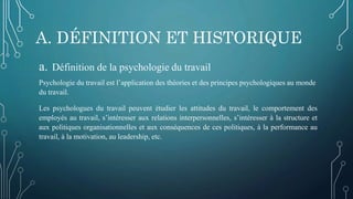 A. DÉFINITION ET HISTORIQUE
a. Définition de la psychologie du travail
Psychologie du travail est l’application des théories et des principes psychologiques au monde
du travail.
Les psychologues du travail peuvent étudier les attitudes du travail, le comportement des
employés au travail, s’intéresser aux relations interpersonnelles, s’intéresser à la structure et
aux politiques organisationnelles et aux conséquences de ces politiques, à la performance au
travail, à la motivation, au leadership, etc.
 