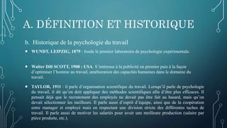 A. DÉFINITION ET HISTORIQUE
b. Historique de la psychologie du travail
 WUNDT, LEIPZIG, 1879 : fonde le premier laboratoire de psychologie expérimentale.
 Walter Dill SCOTT, 1908 : USA. S’intéresse à la publicité en premier puis à la façon
d’optimiser l’homme au travail, amélioration des capacités humaines dans le domaine du
travail.
 TAYLOR, 1911 : il parle d’organisation scientifique du travail. Lorsqu’il parle de psychologie
du travail, il dit qu’on doit appliquer des méthodes scientifiques afin d’être plus efficaces. Il
pensait déjà que le recrutement des employés ne devait pas être fait au hasard, mais qu’on
devait sélectionner les meilleurs. Il parle aussi d’esprit d’équipe, ainsi que de la coopération
entre manager et employé mais en respectant une division stricte des différentes taches de
travail. Il parle aussi de motiver les salariés pour avoir une meilleure production (salaire par
pièce produite, etc.).
 