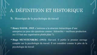 A. DÉFINITION ET HISTORIQUE
b. Historique de la psychologie du travail
• Henry FAYOL, 1915: s’intéresse a la structure hiérarchique d’une
entreprise (se pose des questions comme : hiérarchie = meilleure production
ou s’il faut une organisation plutôt plate ?).
• Hugo MUNSTENBERG (1913): Harvard. Il publie le premier ouvrage
complet sur la psychologie du travail. Il est considéré comme le père de la
psychologie du travail
 