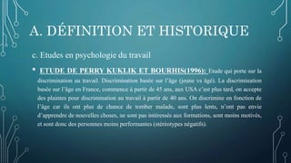 A. DÉFINITION ET HISTORIQUE
c. Etudes en psychologie du travail
• ETUDE DE PERRY KUKLIK ET BOURHIS(1996): Etude qui porte sur la
discrimination au travail. Discrimination basée sur l’âge (jeune vs âgé). La discrimination
basée sur l’âge en France, commence à partir de 45 ans, aux USA c’est plus tard, on accepte
des plaintes pour discrimination au travail à partir de 40 ans. On discrimine en fonction de
l’âge car ils ont plus de chance de tomber malade, sont plus lents, n’ont pas envie
d’apprendre de nouvelles choses, ne sont pas intéressés aux formations, sont moins motivés,
et sont donc des personnes moins performantes (stéréotypes négatifs).
 