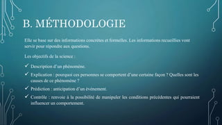 B. MÉTHODOLOGIE
Elle se base sur des informations concrètes et formelles. Les informations recueillies vont
servir pour répondre aux questions.
Les objectifs de la science :
 Description d’un phénomène.
 Explication : pourquoi ces personnes se comportent d’une certaine façon ? Quelles sont les
causes de ce phénomène ?
 Prédiction : anticipation d’un événement.
 Contrôle : renvoie à la possibilité de manipuler les conditions précédentes qui pourraient
influencer un comportement.
 