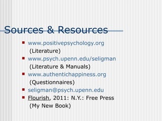 Sources & Resources 
 www.positivepsychology.org 
(Literature) 
 www.psych.upenn.edu/seligman 
(Literature & Manuals) 
 www.authentichappiness.org 
(Questionnaires) 
 seligman@psych.upenn.edu 
 Flourish, 2011: N.Y.: Free Press 
(My New Book) 
 