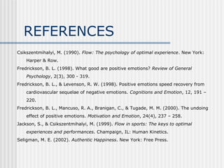 REFERENCES 
Csikszentmihalyi, M. (1990). Flow: The psychology of optimal experience. New York: 
Harper & Row. 
Fredrickson, B. L. (1998). What good are positive emotions? Review of General 
Psychology, 2(3), 300 - 319. 
Fredrickson, B. L., & Levenson, R. W. (1998). Positive emotions speed recovery from 
cardiovascular sequelae of negative emotions. Cognitions and Emotion, 12, 191 – 
220. 
Fredrickson, B. L., Mancuso, R. A., Branigan, C., & Tugade, M. M. (2000). The undoing 
effect of positive emotions. Motivation and Emotion, 24(4), 237 – 258. 
Jackson, S., & Csikszentmihalyi, M. (1999). Flow in sports: The keys to optimal 
experiences and performances. Champaign, IL: Human Kinetics. 
Seligman, M. E. (2002). Authentic Happiness. New York: Free Press. 
