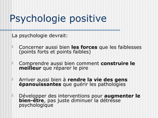 Psychologie positive 
La psychologie devrait: 
 Concerner aussi bien les forces que les faiblesses 
(points forts et points faibles) 
 Comprendre aussi bien comment construire le 
meilleur que réparer le pire 
 Arriver aussi bien à rendre la vie des gens 
épanouissantes que guérir les pathologies 
 Développer des interventions pour augmenter le 
bien-être, pas juste diminuer la détresse 
psychologique 
 