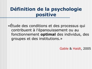 Définition de la psychologie 
positive 
«Étude des conditions et des processus qui 
contribuent à l’épanouissement ou au 
fonctionnement optimal des individus, des 
groupes et des institutions.» 
Gable & Haidt, 2005 
 