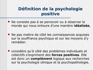 Définition de la psychologie 
positive 
 Ne consiste pas à se percevoir ou à observer le 
monde qui nous entoure d’une manière idéalisée, 
 Ne pas mettre de côté les connaissances acquises 
sur la souffrance psychique et sur les moyens d’y 
remédier. 
 considère qu’à côté des problèmes individuels et 
collectifs s’expriment des forces positives. Elle 
est donc un complément logique aux recherches 
sur la psychologie clinique et la psychopathologie. 
 