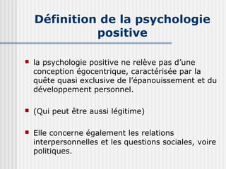Définition de la psychologie 
positive 
 la psychologie positive ne relève pas d’une 
conception égocentrique, caractérisée par la 
quête quasi exclusive de l’épanouissement et du 
développement personnel. 
 (Qui peut être aussi légitime) 
 Elle concerne également les relations 
interpersonnelles et les questions sociales, voire 
politiques. 
 