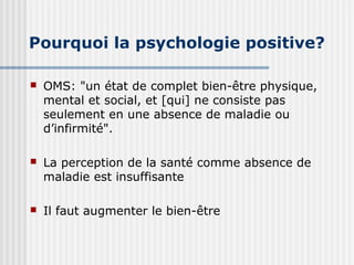 Pourquoi la psychologie positive? 
 OMS: "un état de complet bien-être physique, 
mental et social, et [qui] ne consiste pas 
seulement en une absence de maladie ou 
d’infirmité". 
 La perception de la santé comme absence de 
maladie est insuffisante 
 Il faut augmenter le bien-être 
 