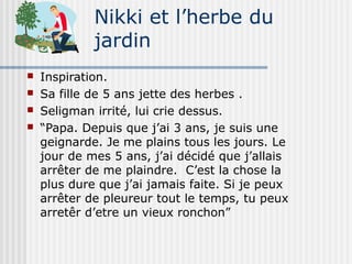 Nikki et l’herbe du 
jardin 
 Inspiration. 
 Sa fille de 5 ans jette des herbes . 
 Seligman irrité, lui crie dessus. 
 “Papa. Depuis que j’ai 3 ans, je suis une 
geignarde. Je me plains tous les jours. Le 
jour de mes 5 ans, j’ai décidé que j’allais 
arrêter de me plaindre. C’est la chose la 
plus dure que j’ai jamais faite. Si je peux 
arrêter de pleureur tout le temps, tu peux 
arretêr d’etre un vieux ronchon” 
 