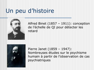 Un peu d’histoire 
Alfred Binet (1857 – 1911): conception 
de l’échelle de QI pour détecter les 
retard 
Pierre Janet (1859 – 1947): 
Nombreuses études sur le psychisme 
humain à partir de l’observation de cas 
psychiatriques 
 