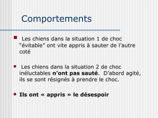 Comportements 
 Les chiens dans la situation 1 de choc 
“évitable” ont vite appris à sauter de l’autre 
coté 
 Les chiens dans la situation 2 de choc 
inéluctables n’ont pas sauté. D’abord agité, 
ils se sont résignés à prendre le choc. 
 Ils ont « appris » le désespoir 
 