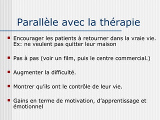Parallèle avec la thérapie 
 Encourager les patients à retourner dans la vraie vie. 
Ex: ne veulent pas quitter leur maison 
 Pas à pas (voir un film, puis le centre commercial.) 
 Augmenter la difficulté. 
 Montrer qu’ils ont le contrôle de leur vie. 
 Gains en terme de motivation, d’apprentissage et 
émotionnel 
 