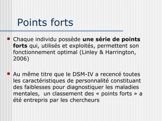 Points forts 
 Chaque individu possède une série de points 
forts qui, utilisés et exploités, permettent son 
fonctionnement optimal (Linley & Harrington, 
2006) 
 Au même titre que le DSM-IV a recencé toutes 
les caractéristiques de personnalité constituant 
des faiblesses pour diagnostiquer les maladies 
mentales, un classement des « points forts » a 
été entrepris par les chercheurs 
 