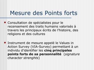 Mesure des Points forts 
 Consultation de spécialistes pour le 
recensement des traits humains valorisés à 
travers les principaux écrits de l’histoire, des 
religions et des cultures 
 Instrument de mesure appelé le Values in 
Action Survey (VIA-Survey) permettant à un 
individu d’identifier les cinq principales 
points forts de sa personnalité (signature 
character strenghts) 
 