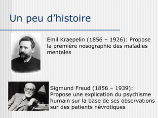 Un peu d’histoire 
Emil Kraepelin (1856 – 1926): Propose 
la première nosographie des maladies 
mentales 
Sigmund Freud (1856 – 1939): 
Propose une explication du psychisme 
humain sur la base de ses observations 
sur des patients névrotiques 
 