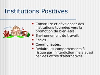 Institutions Positives 
 Construire et développer des 
institutions tournées vers la 
promotion du bien-être 
 Environnement de travail. 
 Ecoles. 
 Communautés. 
 Réduire les comportements à 
risque par l’interdiction mais aussi 
par des offres d’alternatives. 
 