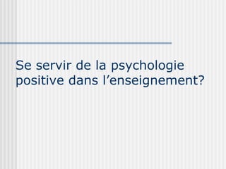Se servir de la psychologie 
positive dans l’enseignement? 
 