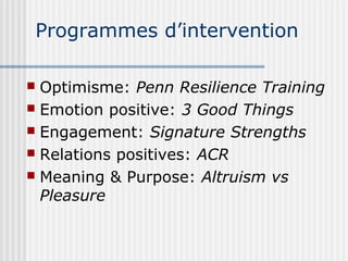 Programmes d’intervention 
 Optimisme: Penn Resilience Training 
 Emotion positive: 3 Good Things 
 Engagement: Signature Strengths 
 Relations positives: ACR 
 Meaning & Purpose: Altruism vs 
Pleasure 
 