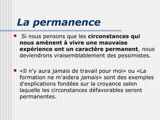 La permanence 
 Si nous pensons que les circonstances qui 
nous amènent à vivre une mauvaise 
expérience ont un caractère permanent, nous 
deviendrons vraisemblablement des pessimistes. 
 «Il n'y aura jamais de travail pour moi» ou «La 
formation ne m'aidera jamais» sont des exemples 
d'explications fondées sur la croyance selon 
laquelle les circonstances défavorables seront 
permanentes. 
 