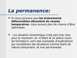 La permanence: 
 Si nous pensons que les événements 
défavorables découlent de causes 
temporaires, nous aurons plus de chance d'être 
optimistes. 
 «La situation économique n'est pas trop rose 
pour le moment» et «C'était là un piètre cours 
de formation» sont des exemples d'explications 
qui considèrent les situations comme étant de 
nature temporaire, et non permanente 
 