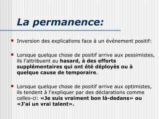 La permanence: 
 Inversion des explications face à un événement positif: 
 Lorsque quelque chose de positif arrive aux pessimistes, 
ils l'attribuent au hasard, à des efforts 
supplémentaires qui ont été déployés ou à 
quelque cause de temporaire. 
 Lorsque quelque chose de positif arrive aux optimistes, 
ils tendent à l'expliquer par des déclarations comme 
celles-ci: «Je suis vraiment bon là-dedans» ou 
«J'ai un vrai talent». 
 
