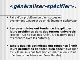 «généraliser-spécifier». 
 Faire d'un problème ou d'un succès un 
événement universel ou un événement spécifique. 
 Les pessimistes ont tendance à expliquer 
leurs problèmes dans des termes universels 
(par ex. «Je ne suis pas futé», «Je n'arrive pas à 
m'entendre avec les autres»), 
 tandis que les optimistes ont tendance à voir 
leurs problèmes de façon bien spécifique (par 
ex. «Je ne suis pas très bon en maths» ou «Je ne 
m'entends pas bien avec Jean Untel»). 
 