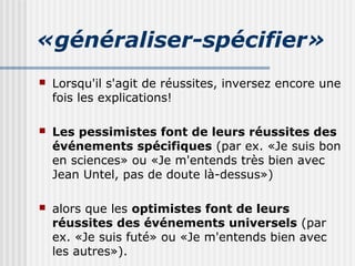 «généraliser-spécifier» 
 Lorsqu'il s'agit de réussites, inversez encore une 
fois les explications! 
 Les pessimistes font de leurs réussites des 
événements spécifiques (par ex. «Je suis bon 
en sciences» ou «Je m'entends très bien avec 
Jean Untel, pas de doute là-dessus») 
 alors que les optimistes font de leurs 
réussites des événements universels (par 
ex. «Je suis futé» ou «Je m'entends bien avec 
les autres»). 
 