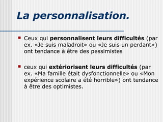 La personnalisation. 
 Ceux qui personnalisent leurs difficultés (par 
ex. «Je suis maladroit» ou «Je suis un perdant») 
ont tendance à être des pessimistes 
 ceux qui extériorisent leurs difficultés (par 
ex. «Ma famille était dysfonctionnelle» ou «Mon 
expérience scolaire a été horrible») ont tendance 
à être des optimistes. 
 