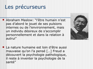 Les précurseurs 
 Abraham Maslow: “l’être humain n’est 
pas d’abord le jouet de ses pulsions 
internes ou de l’environnement, mais 
un individu désireux de s’accomplir 
personnellement et dans la relation à 
autrui” 
 La nature humaine est loin d’être aussi 
mauvaise qu’on l’a pensé […] Freud a 
découvert la psychologie pathologique, 
il reste à inventer la psychologie de la 
santé” 
 