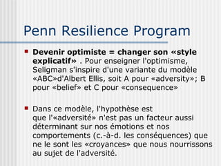Penn Resilience Program 
 Devenir optimiste = changer son «style 
explicatif» . Pour enseigner l'optimisme, 
Seligman s'inspire d'une variante du modèle 
«ABC»d'Albert Ellis, soit A pour «adversity»; B 
pour «belief» et C pour «consequence» 
 Dans ce modèle, l'hypothèse est 
que l'«adversité» n'est pas un facteur aussi 
déterminant sur nos émotions et nos 
comportements (c.-à-d. les conséquences) que 
ne le sont les «croyances» que nous nourrissons 
au sujet de l'adversité. 
 