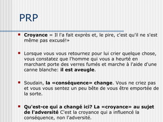 PRP 
 Croyance = Il l'a fait exprès et, le pire, c'est qu'il ne s'est 
même pas excusé!» 
 Lorsque vous vous retournez pour lui crier quelque chose, 
vous constatez que l'homme qui vous a heurté en 
marchant porte des verres fumés et marche à l'aide d'une 
canne blanche: il est aveugle. 
 Soudain, la «conséquence» change. Vous ne criez pas 
et vous vous sentez un peu bête de vous être emportée de 
la sorte. 
 Qu'est-ce qui a changé ici? La «croyance» au sujet 
de l'adversité C'est la croyance qui a influencé la 
conséquence, non l'adversité. 
 