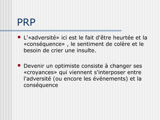 PRP 
 L'«adversité» ici est le fait d'être heurtée et la 
«conséquence» , le sentiment de colère et le 
besoin de crier une insulte. 
 Devenir un optimiste consiste à changer ses 
«croyances» qui viennent s'interposer entre 
l'adversité (ou encore les événements) et la 
conséquence 
 