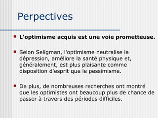 Perpectives 
 L'optimisme acquis est une voie prometteuse. 
 Selon Seligman, l'optimisme neutralise la 
dépression, améliore la santé physique et, 
généralement, est plus plaisante comme 
disposition d'esprit que le pessimisme. 
 De plus, de nombreuses recherches ont montré 
que les optimistes ont beaucoup plus de chance de 
passer à travers des périodes difficiles. 
 