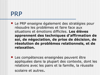 PRP 
 Le PRP enseigne également des stratégies pour 
résoudre les problèmes et faire face aux 
situations et émotions difficiles. Les élèves 
apprennent des techniques d’affirmation de 
soi, de négociation, de prise de décision, de 
résolution de problèmes relationnels, et de 
relaxation. 
 Les compétences enseignées peuvent être 
appliquées dans la plupart des contexte, dont les 
relations avec les pairs et la famille, la réussite 
scolaire et autres. 
 