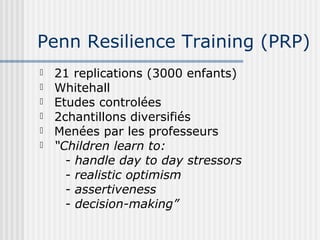 Penn Resilience Training (PRP) 
 21 replications (3000 enfants) 
 Whitehall 
 Etudes controlées 
 2chantillons diversifiés 
 Menées par les professeurs 
 “Children learn to: 
- handle day to day stressors 
- realistic optimism 
- assertiveness 
- decision-making” 
 