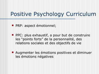 Positive Psychology Curriculum 
 PRP: aspect émotionnel; 
 PPC: plus exhaustif, a pour but de construire 
les “points forts” de la personnalité, des 
relations sociales et des objectifs de vie 
 Augmenter les émotions positives et diminuer 
les émotions négatives 
 