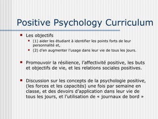 Positive Psychology Curriculum 
 Les objectifs 
 (1) aider les étudiant à identifier les points forts de leur 
personnalité et, 
 (2) d’en augmenter l’usage dans leur vie de tous les jours. 
 Promouvoir la résilience, l’affectivité positive, les buts 
et objectifs de vie, et les relations sociales positives. 
 Discussion sur les concepts de la psychologie positive, 
(les forces et les capacités) une fois par semaine en 
classe, et des devoirs d’application dans leur vie de 
tous les jours, et l’utilisation de « journaux de bord » 
 