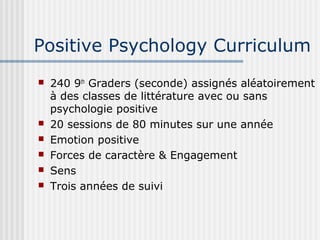 Positive Psychology Curriculum 
 240 9th Graders (seconde) assignés aléatoirement 
à des classes de littérature avec ou sans 
psychologie positive 
 20 sessions de 80 minutes sur une année 
 Emotion positive 
 Forces de caractère & Engagement 
 Sens 
 Trois années de suivi 
 