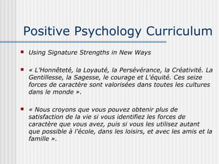 Positive Psychology Curriculum 
 Using Signature Strengths in New Ways 
 « L’Honnêteté, la Loyauté, la Persévérance, la Créativité. La 
Gentillesse, la Sagesse, le courage et L'équité. Ces seize 
forces de caractère sont valorisées dans toutes les cultures 
dans le monde ». 
 « Nous croyons que vous pouvez obtenir plus de 
satisfaction de la vie si vous identifiez les forces de 
caractère que vous avez, puis si vous les utilisez autant 
que possible à l'école, dans les loisirs, et avec les amis et la 
famille ». 
 