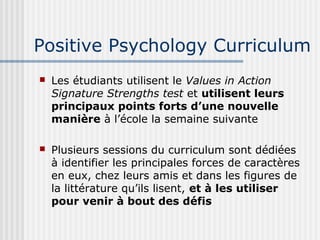 Positive Psychology Curriculum 
 Les étudiants utilisent le Values in Action 
Signature Strengths test et utilisent leurs 
principaux points forts d’une nouvelle 
manière à l’école la semaine suivante 
 Plusieurs sessions du curriculum sont dédiées 
à identifier les principales forces de caractères 
en eux, chez leurs amis et dans les figures de 
la littérature qu’ils lisent, et à les utiliser 
pour venir à bout des défis 
 
