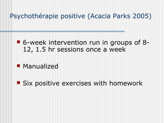 Psychothérapie positive (Acacia Parks 2005) 
 6-week intervention run in groups of 8- 
12, 1.5 hr sessions once a week 
 Manualized 
 Six positive exercises with homework 
 