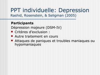 PPT individuelle: Depression 
Rashid, Rosenstein, & Seligman (2005) 
Participants 
Dépression majeure (DSM-IV) 
 Critères d’exclusion : 
 Autre traitement en cours 
 Attaques de paniques et troubles maniaques ou 
hypomaniaques 
 