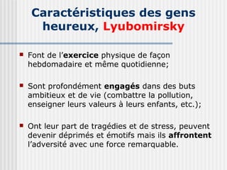 Caractéristiques des gens 
heureux, Lyubomirsky 
 Font de l’exercice physique de façon 
hebdomadaire et même quotidienne; 
 Sont profondément engagés dans des buts 
ambitieux et de vie (combattre la pollution, 
enseigner leurs valeurs à leurs enfants, etc.); 
 Ont leur part de tragédies et de stress, peuvent 
devenir déprimés et émotifs mais ils affrontent 
l’adversité avec une force remarquable. 
 