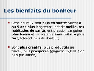 Les bienfaits du bonheur 
 Gens heureux sont plus en santé: vivent 8 
ou 9 ans plus longtemps, ont de meilleures 
habitudes de santé, ont pression sanguine 
plus basse et un système immunitaire plus 
fort, tolèrent plus de douleur; 
 Sont plus créatifs, plus productifs au 
travail, plus prospères (gagnent 15,000 $ de 
plus par année). 
 