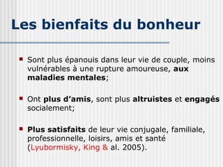 Les bienfaits du bonheur 
 Sont plus épanouis dans leur vie de couple, moins 
vulnérables à une rupture amoureuse, aux 
maladies mentales; 
 Ont plus d’amis, sont plus altruistes et engagés 
socialement; 
 Plus satisfaits de leur vie conjugale, familiale, 
professionnelle, loisirs, amis et santé 
(Lyubormisky, King & al. 2005). 
 