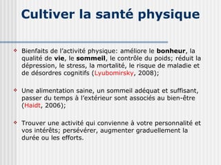 Cultiver la santé physique 
 Bienfaits de l’activité physique: améliore le bonheur, la 
qualité de vie, le sommeil, le contrôle du poids; réduit la 
dépression, le stress, la mortalité, le risque de maladie et 
de désordres cognitifs (Lyubomirsky, 2008); 
 Une alimentation saine, un sommeil adéquat et suffisant, 
passer du temps à l’extérieur sont associés au bien-être 
(Haidt, 2006); 
 Trouver une activité qui convienne à votre personnalité et 
vos intérêts; persévérer, augmenter graduellement la 
durée ou les efforts. 
 